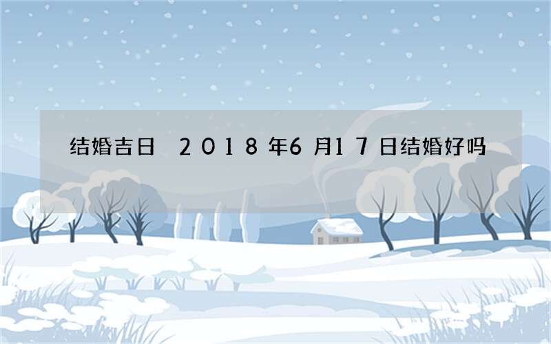 结婚吉日 2018年6月17日结婚好吗